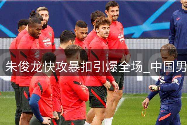 朱俊龙快攻暴扣引爆全场 中国男篮22分优势逼对手叫停