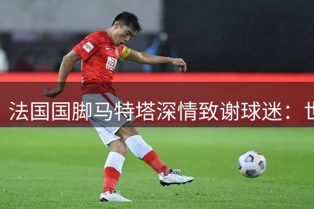 法国国脚马特塔深情致谢球迷：世界杯失利后誓言强势回归